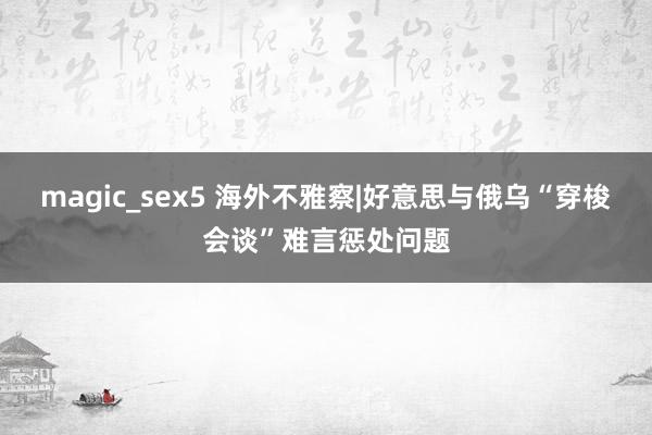magic_sex5 海外不雅察|好意思与俄乌“穿梭会谈”难言惩处问题