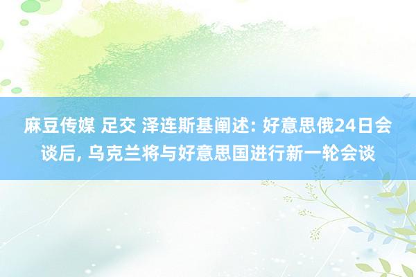 麻豆传媒 足交 泽连斯基阐述: 好意思俄24日会谈后, 乌克兰将与好意思国进行新一轮会谈