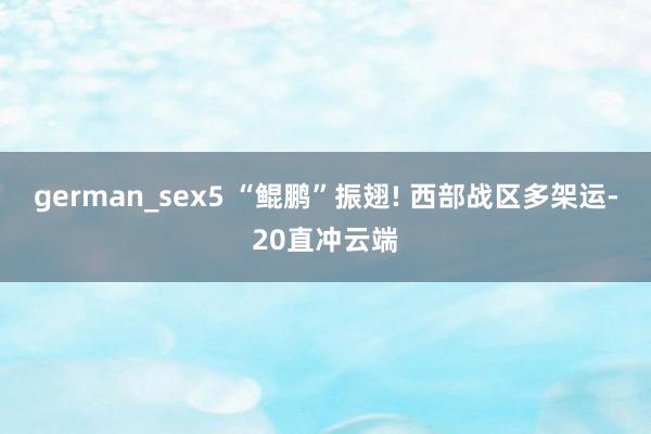 german_sex5 “鲲鹏”振翅! 西部战区多架运-20直冲云端