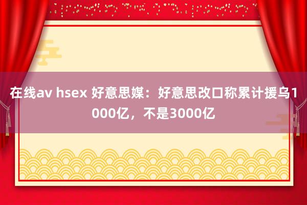 在线av hsex 好意思媒：好意思改口称累计援乌1000亿，不是3000亿