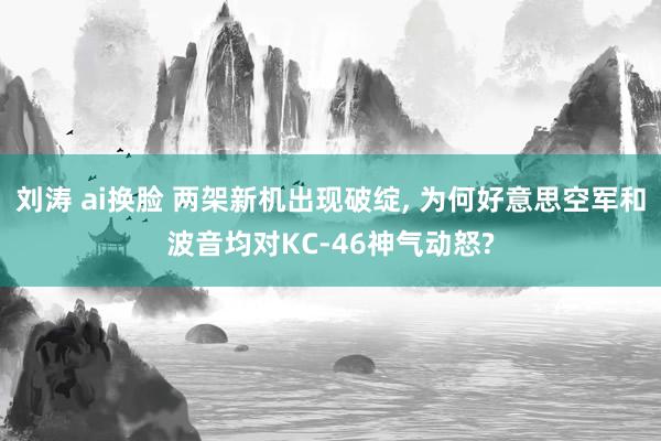 刘涛 ai换脸 两架新机出现破绽, 为何好意思空军和波音均对KC-46神气动怒?