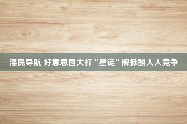 淫民导航 好意思国大打“星链”牌掀翻人人竞争
