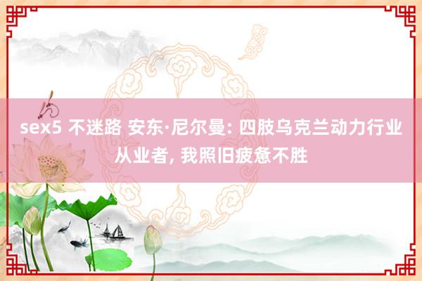sex5 不迷路 安东·尼尔曼: 四肢乌克兰动力行业从业者, 我照旧疲惫不胜