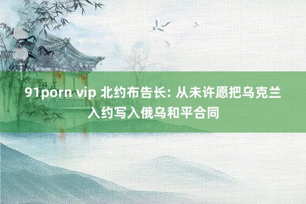 91porn vip 北约布告长: 从未许愿把乌克兰入约写入俄乌和平合同