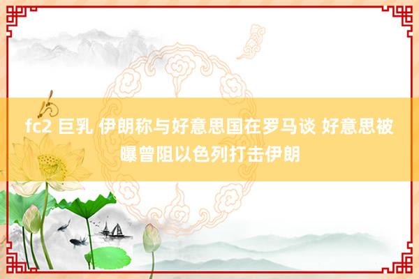 fc2 巨乳 伊朗称与好意思国在罗马谈 好意思被曝曾阻以色列打击伊朗