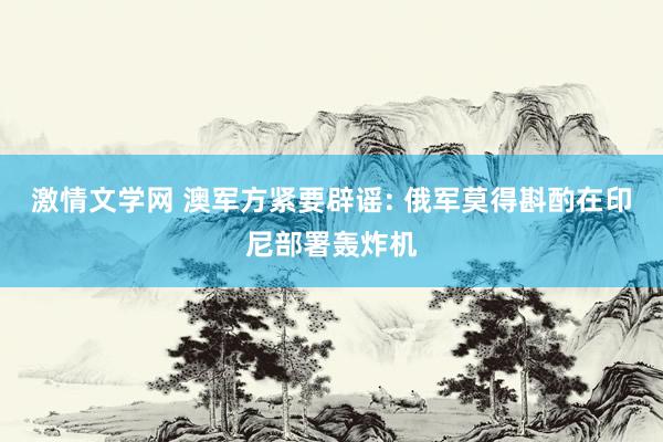 激情文学网 澳军方紧要辟谣: 俄军莫得斟酌在印尼部署轰炸机