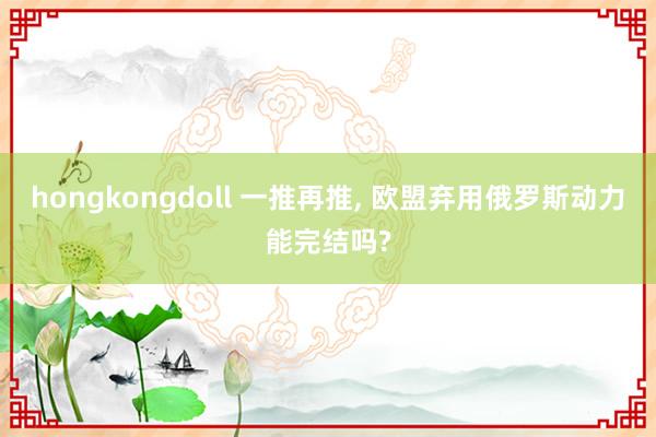 hongkongdoll 一推再推, 欧盟弃用俄罗斯动力能完结吗?