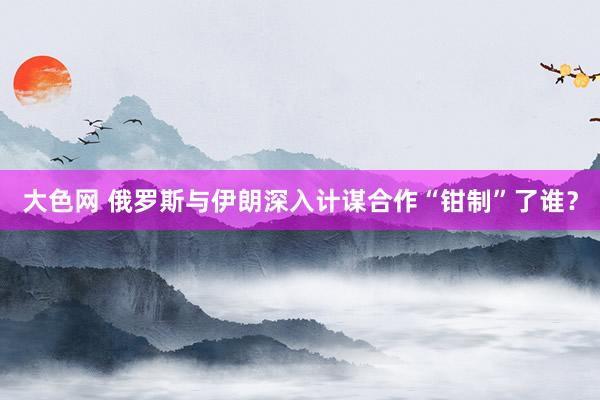 大色网 俄罗斯与伊朗深入计谋合作“钳制”了谁？