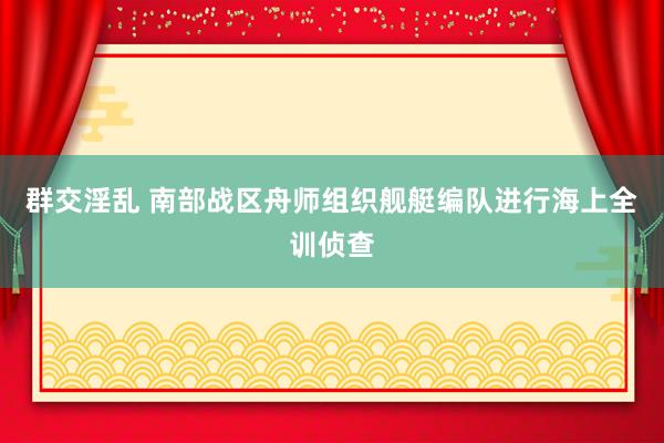 群交淫乱 南部战区舟师组织舰艇编队进行海上全训侦查