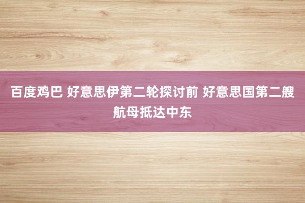 百度鸡巴 好意思伊第二轮探讨前 好意思国第二艘航母抵达中东
