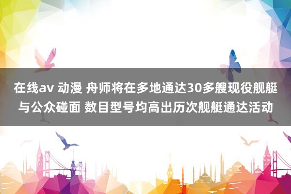 在线av 动漫 舟师将在多地通达30多艘现役舰艇与公众碰面 数目型号均高出历次舰艇通达活动