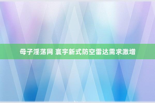 母子淫荡网 寰宇新式防空雷达需求激增