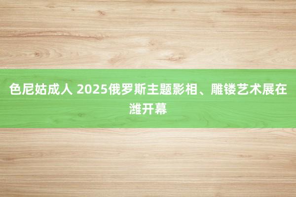 色尼姑成人 2025俄罗斯主题影相、雕镂艺术展在潍开幕