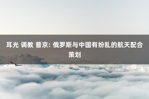 耳光 调教 普京: 俄罗斯与中国有纷乱的航天配合策划