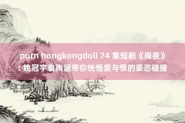 porn hongkongdoll 74 集短剧《撕夜》: 姚冠宇袁雨涵带你恍悟爱与恨的豪恣碰撞
