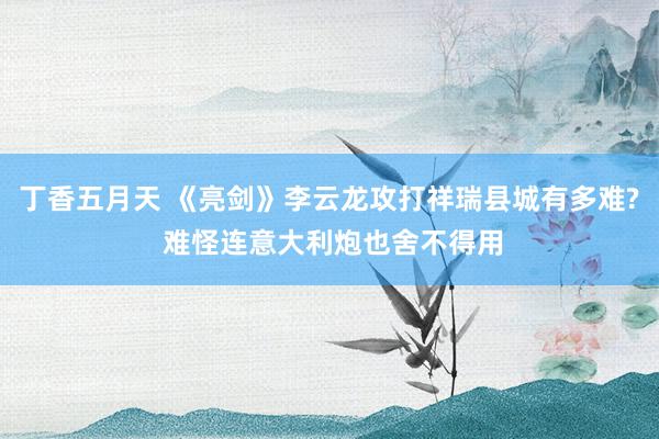 丁香五月天 《亮剑》李云龙攻打祥瑞县城有多难? 难怪连意大利炮也舍不得用