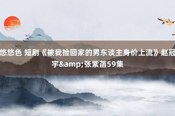 悠悠色 短剧《被我捡回家的男东谈主身价上流》赵冠宇&张紫菡59集