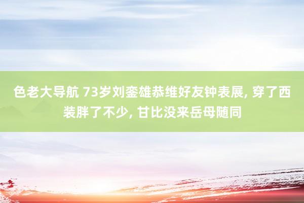 色老大导航 73岁刘銮雄恭维好友钟表展, 穿了西装胖了不少, 甘比没来岳母随同