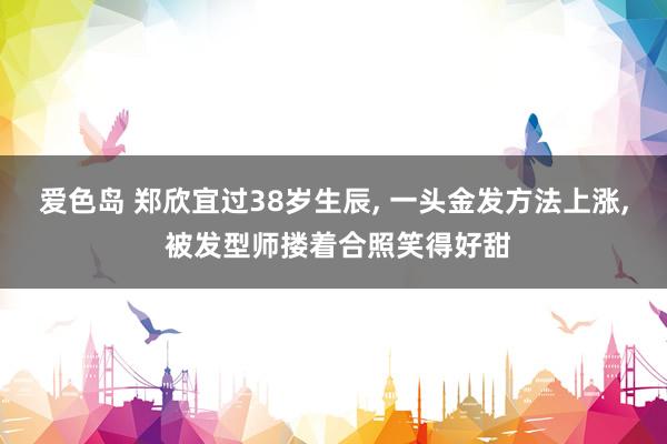 爱色岛 郑欣宜过38岁生辰, 一头金发方法上涨, 被发型师搂着合照笑得好甜