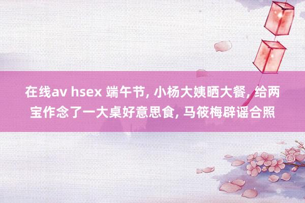在线av hsex 端午节, 小杨大姨晒大餐, 给两宝作念了一大桌好意思食, 马筱梅辟谣合照