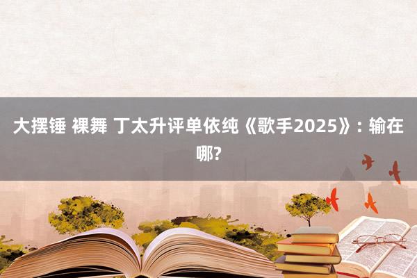 大摆锤 裸舞 丁太升评单依纯《歌手2025》: 输在哪?
