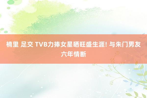 楠里 足交 TVB力捧女星晒旺盛生涯! 与朱门男友六年情断