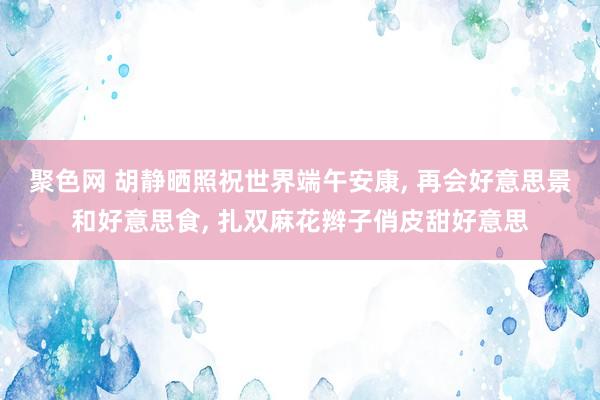 聚色网 胡静晒照祝世界端午安康, 再会好意思景和好意思食, 扎双麻花辫子俏皮甜好意思