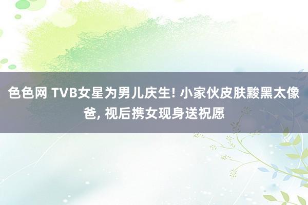 色色网 TVB女星为男儿庆生! 小家伙皮肤黢黑太像爸, 视后携女现身送祝愿