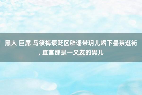 黑人 巨屌 马筱梅褒贬区辟谣带玥儿喝下昼茶逛街, 直言那是一又友的男儿