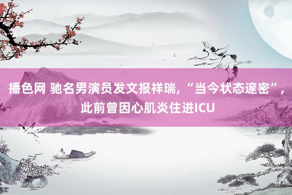 播色网 驰名男演员发文报祥瑞, “当今状态邃密”, 此前曾因心肌炎住进ICU