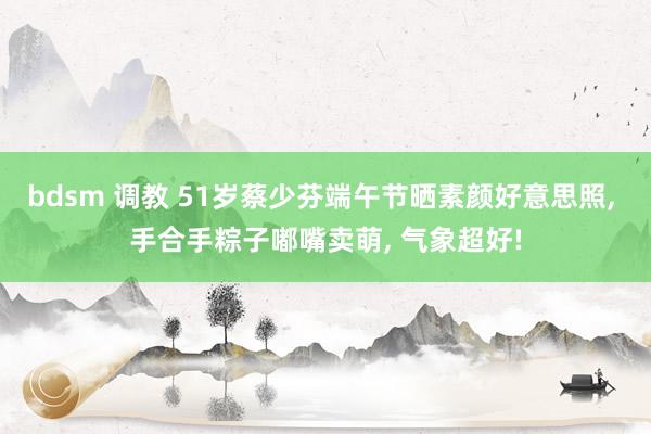 bdsm 调教 51岁蔡少芬端午节晒素颜好意思照, 手合手粽子嘟嘴卖萌, 气象超好!