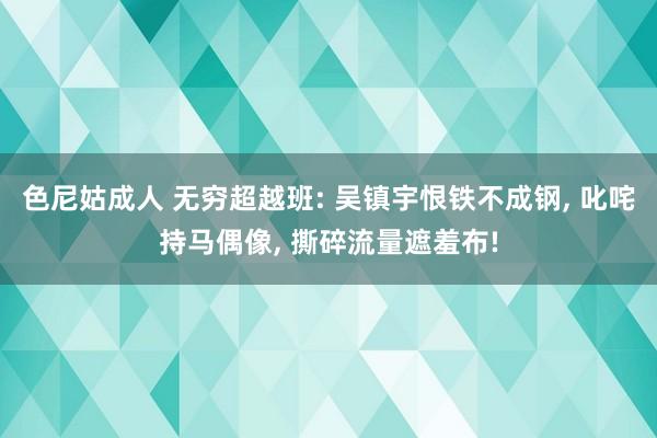 色尼姑成人 无穷超越班: 吴镇宇恨铁不成钢, 叱咤持马偶像, 撕碎流量遮羞布!