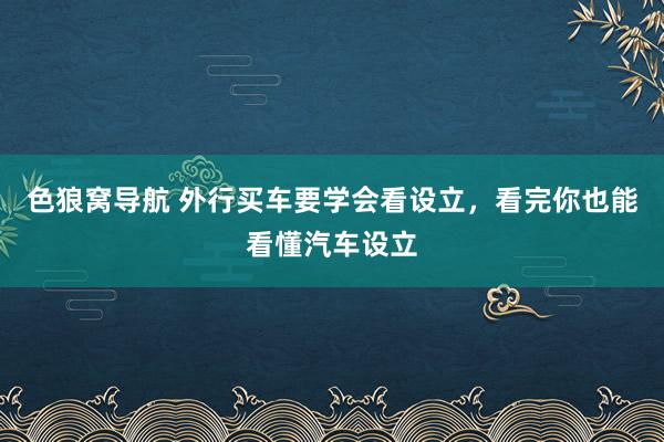 色狼窝导航 外行买车要学会看设立，看完你也能看懂汽车设立