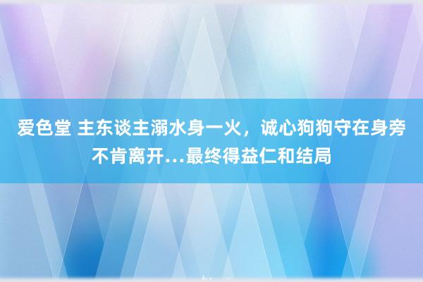 爱色堂 主东谈主溺水身一火，诚心狗狗守在身旁不肯离开…最终得益仁和结局