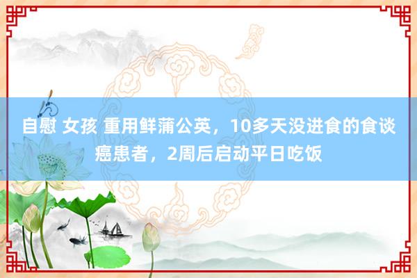 自慰 女孩 重用鲜蒲公英,10多天没进食的食谈癌患者,2周后启动平日吃饭