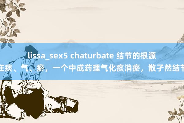 lissa_sex5 chaturbate 结节的根源在痰、气、瘀，一个中成药理气化痰消瘀，散孑然结节