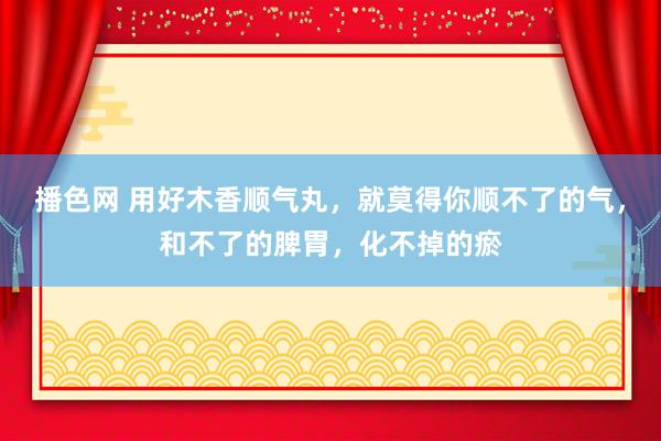 播色网 用好木香顺气丸，就莫得你顺不了的气，和不了的脾胃，化不掉的瘀