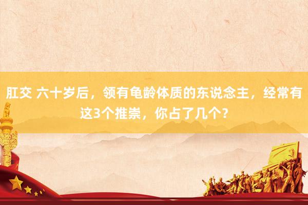 肛交 六十岁后，领有龟龄体质的东说念主，经常有这3个推崇，你占了几个？