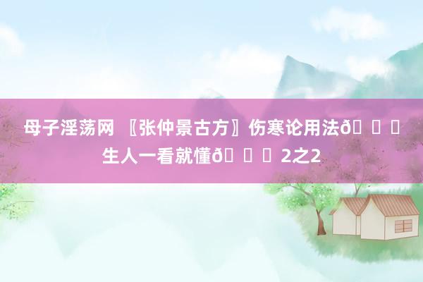母子淫荡网 〖张仲景古方〗伤寒论用法👍生人一看就懂👍2之2