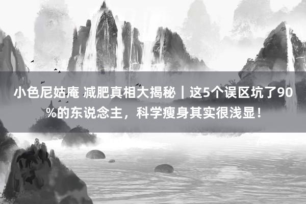 小色尼姑庵 减肥真相大揭秘｜这5个误区坑了90%的东说念主，科学瘦身其实很浅显！