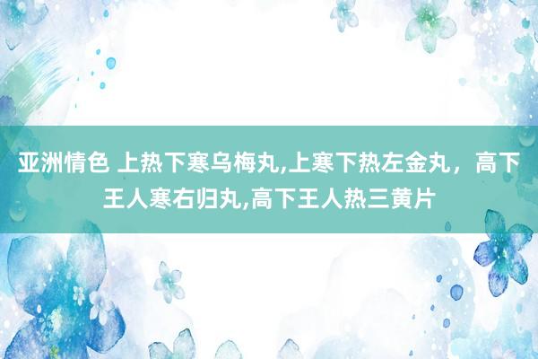 亚洲情色 上热下寒乌梅丸,上寒下热左金丸，高下王人寒右归丸,高下王人热三黄片