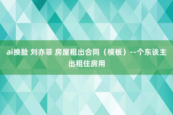 ai换脸 刘亦菲 房屋租出合同（模板）--个东谈主出租住房用