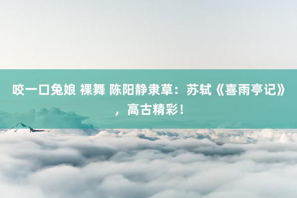 咬一口兔娘 裸舞 陈阳静隶草：苏轼《喜雨亭记》，高古精彩！