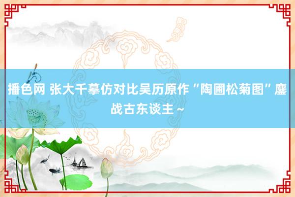 播色网 张大千摹仿对比吴历原作“陶圃松菊图”鏖战古东谈主～
