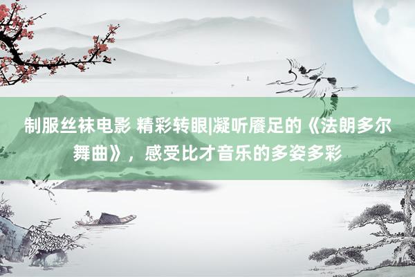 制服丝袜电影 精彩转眼|凝听餍足的《法朗多尔舞曲》，感受比才音乐的多姿多彩