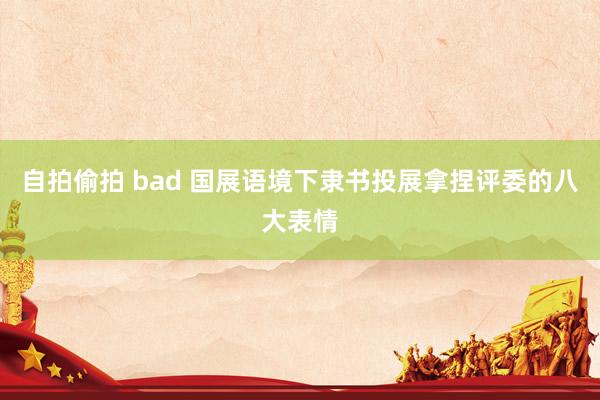 自拍偷拍 bad 国展语境下隶书投展拿捏评委的八大表情