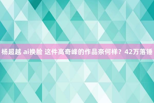 杨超越 ai换脸 这件高奇峰的作品奈何样？42万落锤