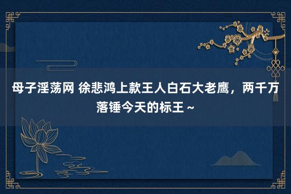 母子淫荡网 徐悲鸿上款王人白石大老鹰，两千万落锤今天的标王～