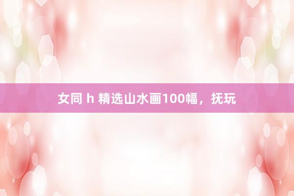 女同 h 精选山水画100幅，抚玩