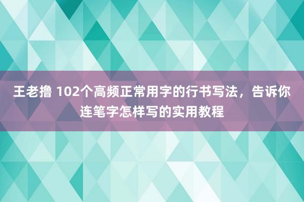 王老撸 102个高频正常用字的行书写法，告诉你连笔字怎样写的实用教程